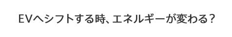 EVへシフトする時、エネルギーが変わる？