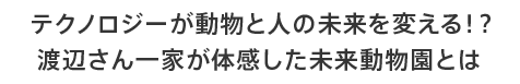 Technology will change the future of animals and people! ?? What is the future zoo that the Watanabe family experienced?